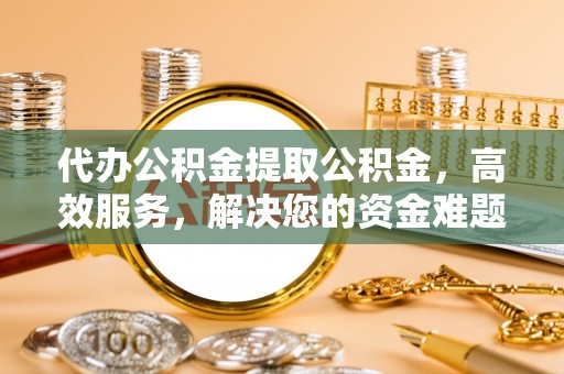 工业园区代办公积金提取公积金，高效服务，解决您的资金难题