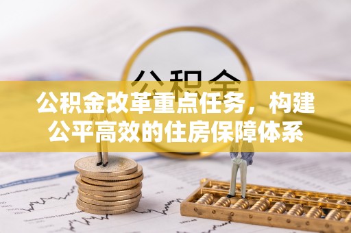 工业园区公积金改革重点任务，构建公平高效的住房保障体系