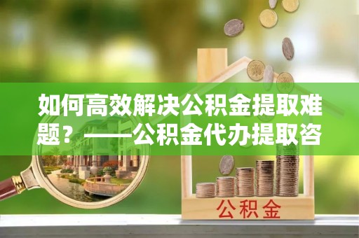 工业园区如何高效解决公积金提取难题？——公积金代办提取咨询服务全解析