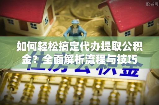 工业园区如何轻松搞定代办提取公积金？全面解析流程与技巧