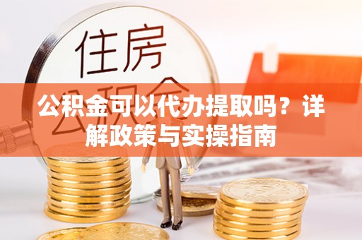 工业园区公积金可以代办提取吗？详解政策与实操指南