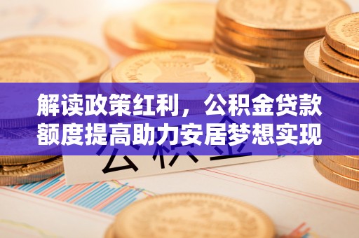 工业园区解读政策红利，公积金贷款额度提高助力安居梦想实现