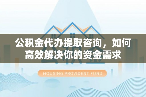 工业园区公积金代办提取咨询，如何高效解决你的资金需求