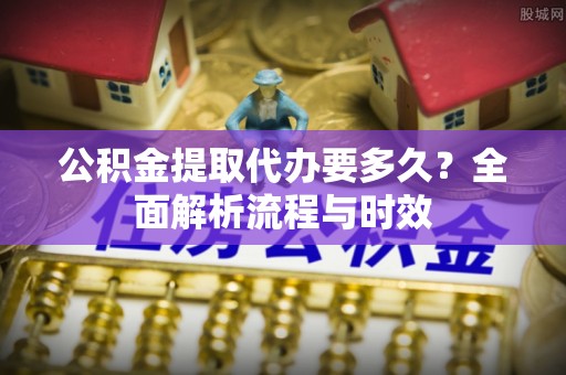 工业园区公积金提取代办要多久？全面解析流程与时效