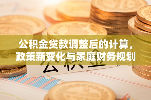 工业园区公积金贷款调整后的计算，政策新变化与家庭财务规划
