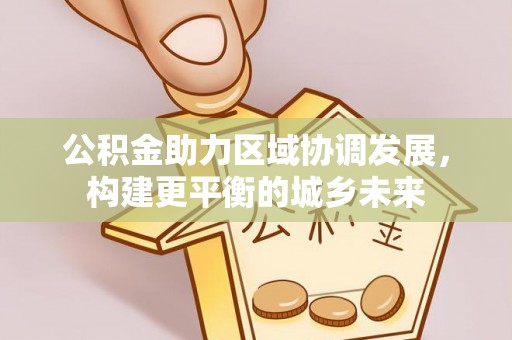 工业园区公积金助力区域协调发展，构建更平衡的城乡未来