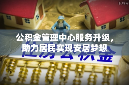 工业园区公积金管理中心服务升级，助力居民实现安居梦想