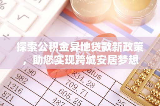工业园区探索公积金异地贷款新政策，助您实现跨城安居梦想