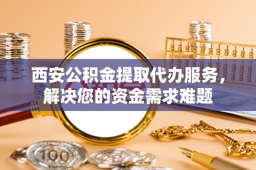 工业园区西安公积金提取代办服务，解决您的资金需求难题