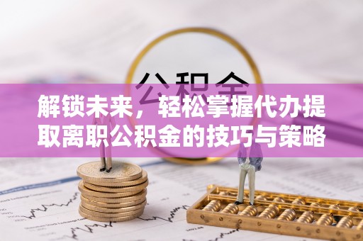 工业园区解锁未来，轻松掌握代办提取离职公积金的技巧与策略