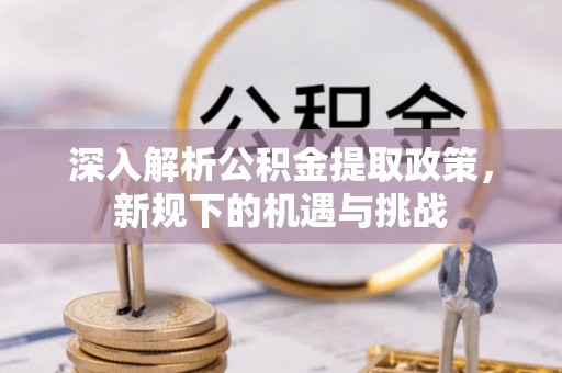 工业园区深入解析公积金提取政策，新规下的机遇与挑战