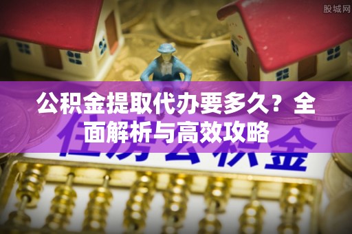 工业园区公积金提取代办要多久？全面解析与高效攻略
