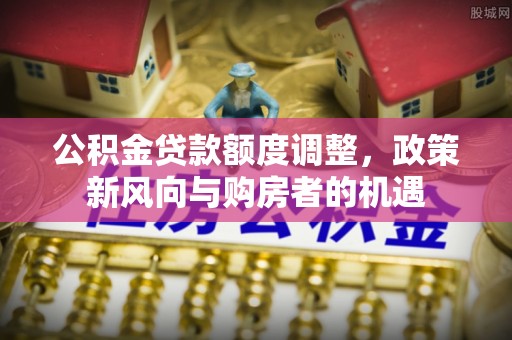 工业园区公积金贷款额度调整，政策新风向与购房者的机遇