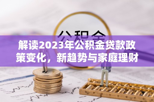 工业园区解读2023年公积金贷款政策变化，新趋势与家庭理财规划
