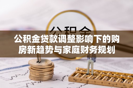 工业园区公积金贷款调整影响下的购房新趋势与家庭财务规划