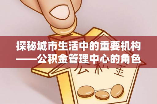 工业园区探秘城市生活中的重要机构——公积金管理中心的角色与意义