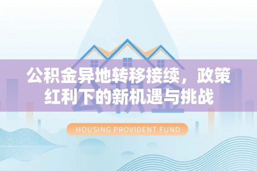工业园区公积金异地转移接续，政策红利下的新机遇与挑战