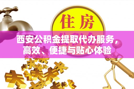 工业园区西安公积金提取代办服务，高效、便捷与贴心体验