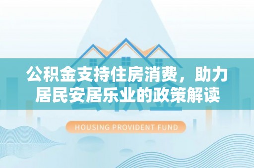 工业园区公积金支持住房消费，助力居民安居乐业的政策解读