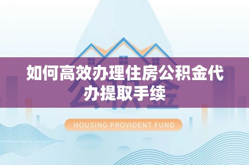 工业园区如何高效办理住房公积金代办提取手续