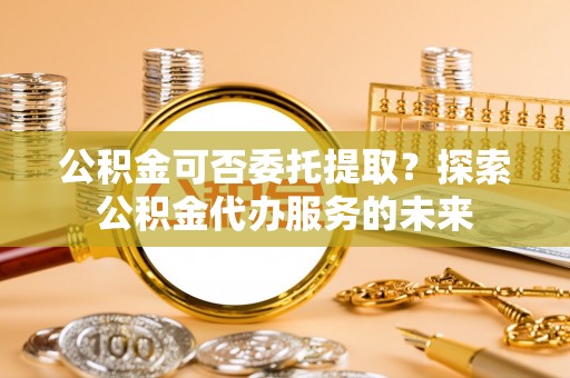 工业园区公积金可否委托提取？探索公积金代办服务的未来